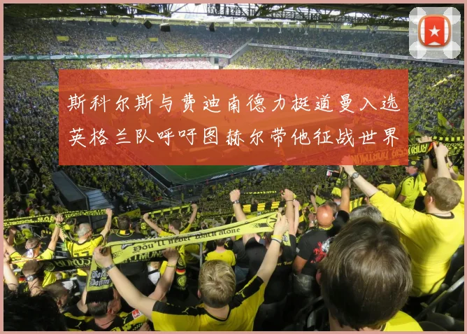 斯科尔斯与费迪南德力挺道曼入选英格兰队呼吁图赫尔带他征战世界杯