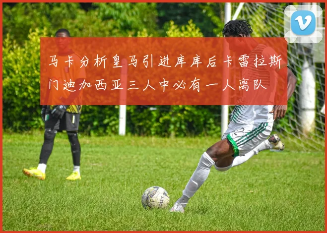 马卡分析皇马引进库库后卡雷拉斯门迪加西亚三人中必有一人离队