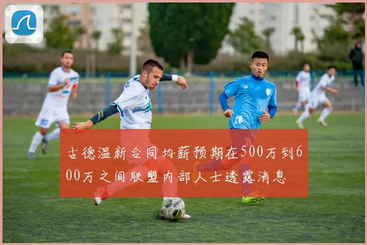 古德温新合同均薪预期在500万到600万之间联盟内部人士透露消息
