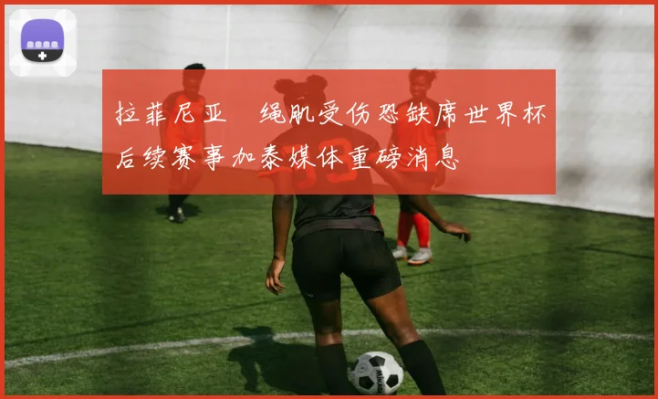 拉菲尼亚腘绳肌受伤恐缺席世界杯后续赛事加泰媒体重磅消息