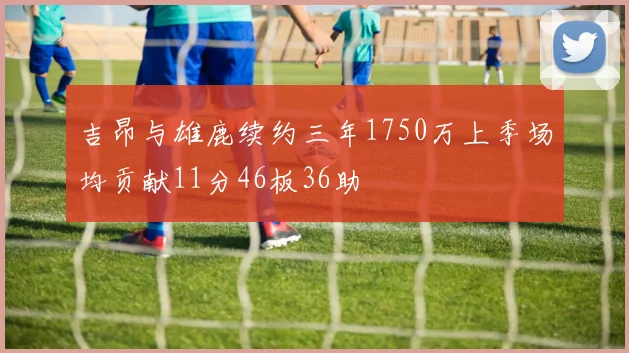 吉昂与雄鹿续约三年1750万上季场均贡献11分46板36助