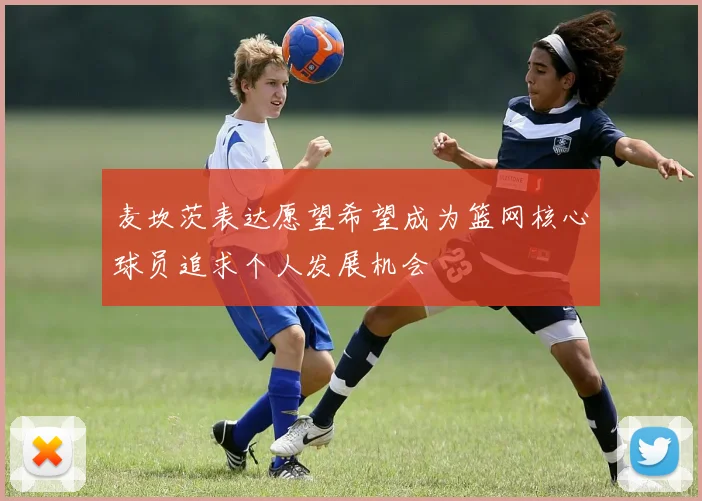 麦坎茨表达愿望希望成为篮网核心球员追求个人发展机会