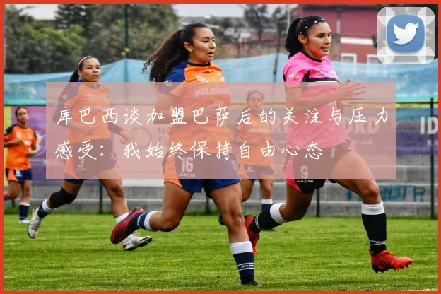 库巴西谈加盟巴萨后的关注与压力感受：我始终保持自由心态