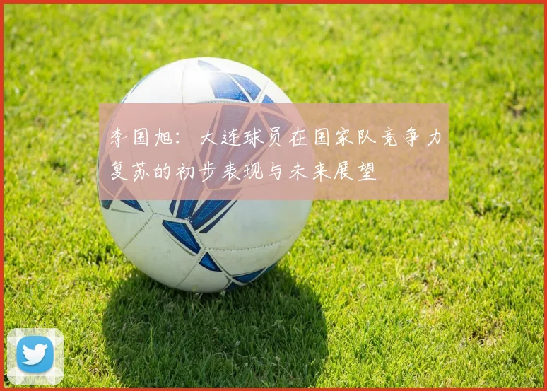 李国旭：大连球员在国家队竞争力复苏的初步表现与未来展望