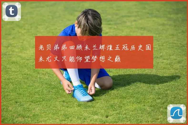 老贝弟弟回顾米兰辉煌五冠历史国米尤文只能仰望梦想之巅