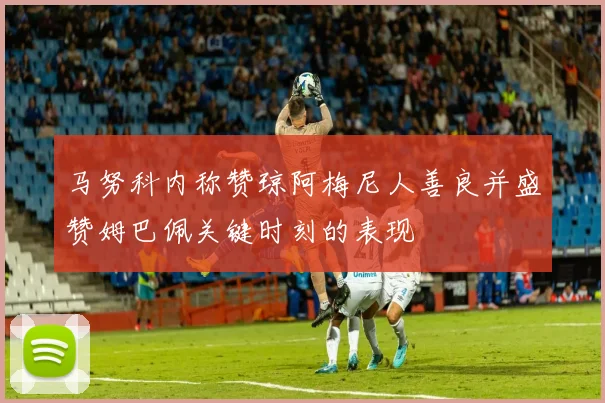 马努科内称赞琼阿梅尼人善良并盛赞姆巴佩关键时刻的表现