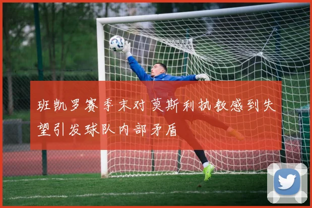 班凯罗赛季末对莫斯利执教感到失望引发球队内部矛盾