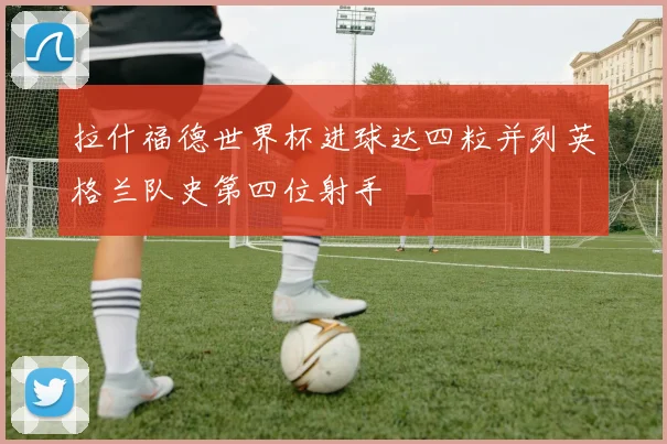 拉什福德世界杯进球达四粒并列英格兰队史第四位射手