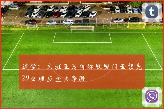 追梦：文班亚马自称联盟门面领先29分理应全力争胜