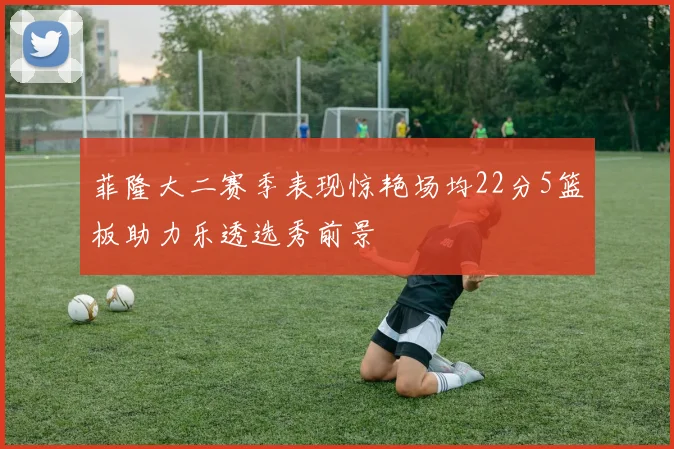 菲隆大二赛季表现惊艳场均22分5篮板助力乐透选秀前景
