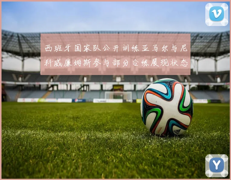 西班牙国家队公开训练亚马尔与尼科威廉姆斯参与部分合练展现状态