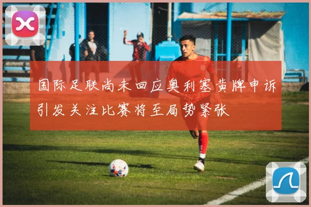 国际足联尚未回应奥利塞黄牌申诉引发关注比赛将至局势紧张