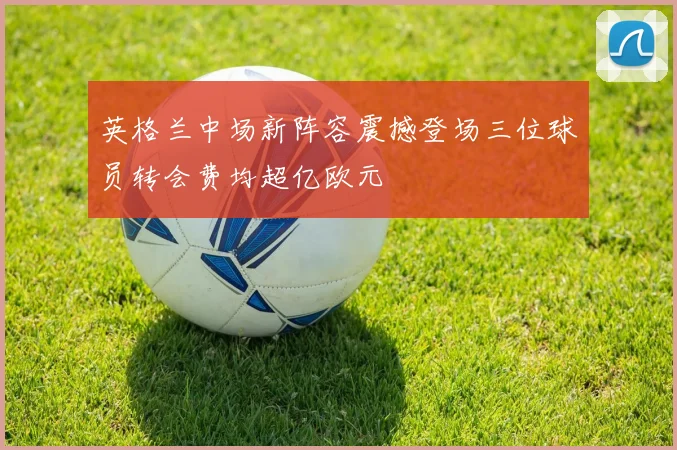 英格兰中场新阵容震撼登场三位球员转会费均超亿欧元
