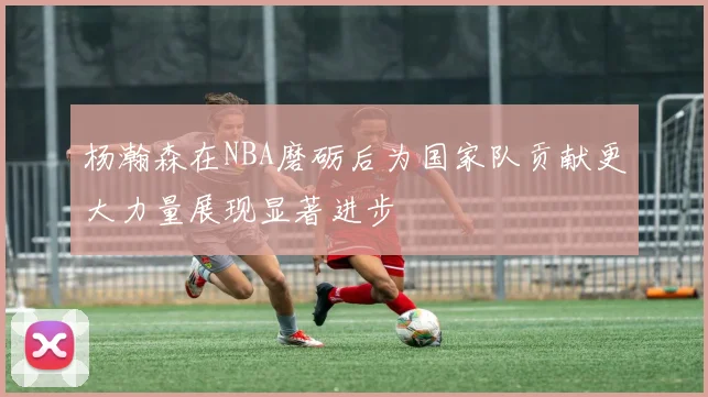 杨瀚森在NBA磨砺后为国家队贡献更大力量展现显著进步