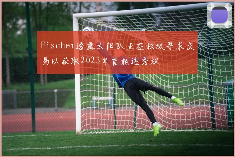 Fischer透露太阳队正在积极寻求交易以获取2023年首轮选秀权