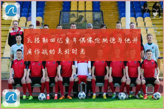 瓦格勒回忆童年偶像伦纳德与他并肩作战的美好时光