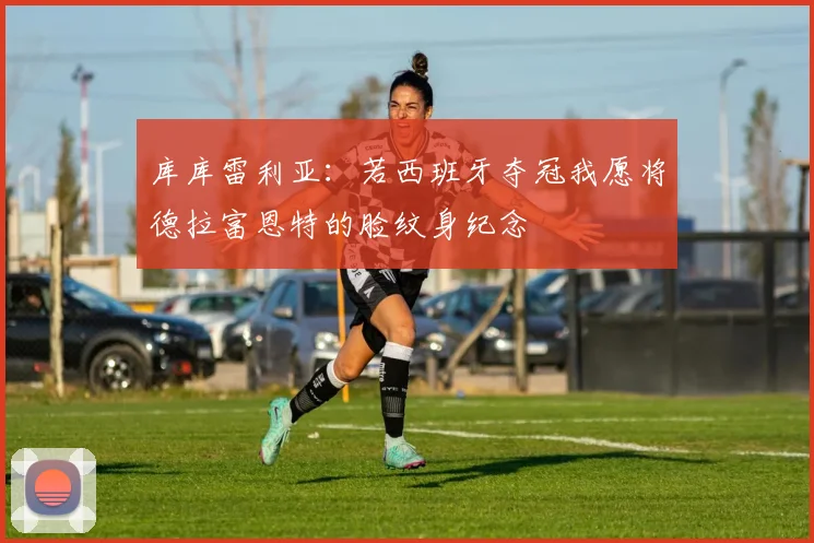 库库雷利亚：若西班牙夺冠我愿将德拉富恩特的脸纹身纪念