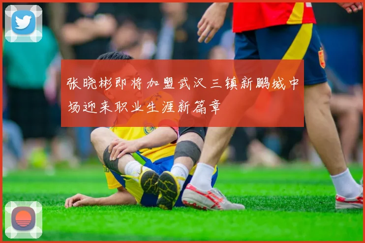 张晓彬即将加盟武汉三镇新鹏城中场迎来职业生涯新篇章