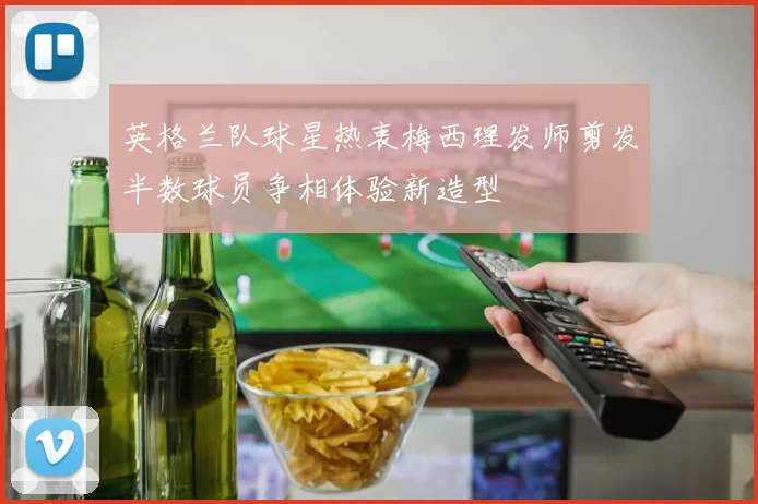 英格兰队球星热衷梅西理发师剪发半数球员争相体验新造型