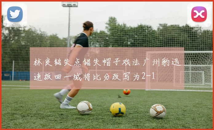 林良铭失点错失帽子戏法广州豹迅速扳回一城将比分改写为2-1