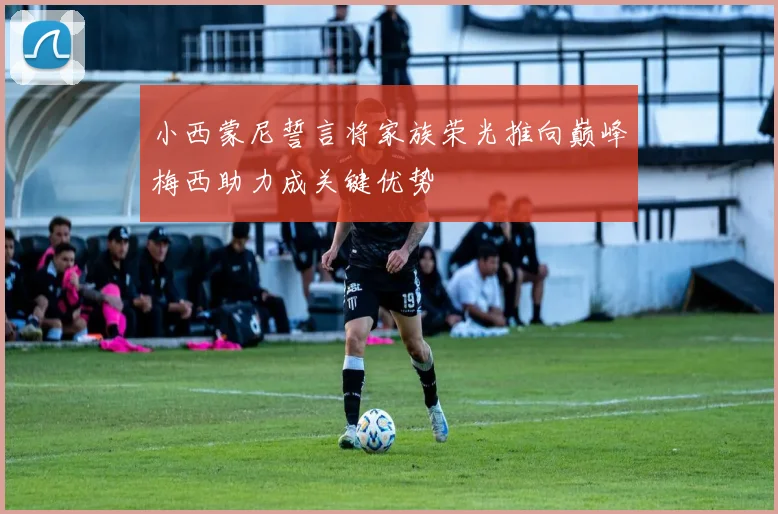 小西蒙尼誓言将家族荣光推向巅峰梅西助力成关键优势